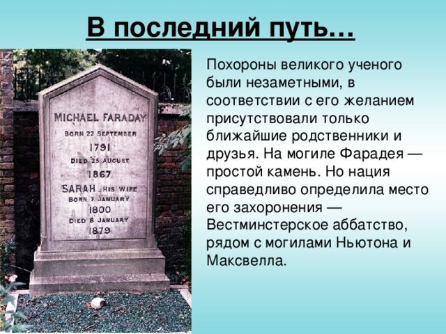 В последний путь… Похороны великого ученого были незаметными, в соответствии с его желанием присутствовали только ближайшие родственники и друзья. На могиле Фарадея — простой камень. Но нация справедливо определила место его захоронения — Вестминстерское аббатство, рядом с могилами Ньютона и Максвелла.