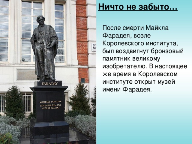 Ничто не забыто… После смерти Майкла Фарадея, возле Королевского института, был воздвигнут бронзовый памятник великому изобретателю. В настоящее же время в Королевском институте открыт музей имени Фарадея.