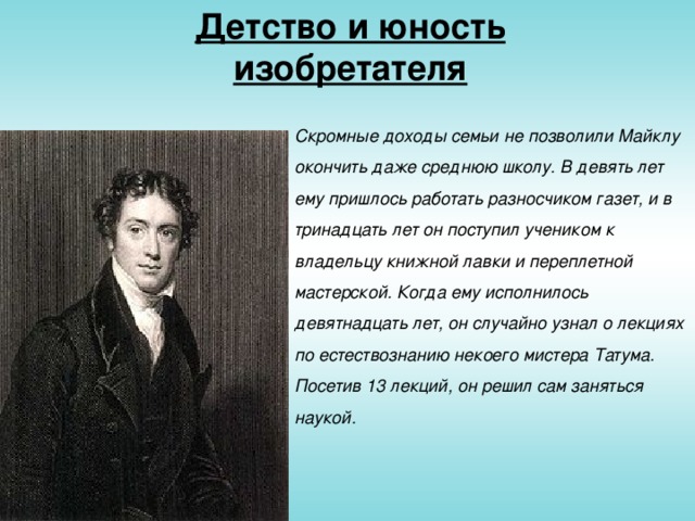 Детство и юность изобретателя Скромные доходы семьи не позволили Майклу окончить даже среднюю школу. В девять лет ему пришлось работать разносчиком газет, и в тринадцать лет он поступил учеником к владельцу книжной лавки и переплетной мастерской. Когда ему исполнилось девятнадцать лет, он случайно узнал о лекциях по естествознанию некоего мистера Татума. Посетив 13 лекций, он решил сам заняться наукой.
