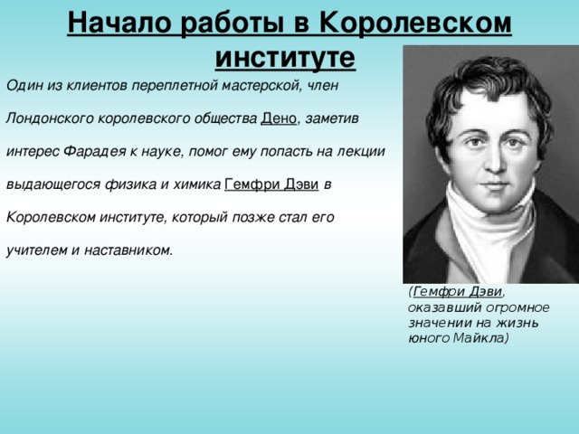 Начало работы в Королевском институте  Один из клиентов переплетной мастерской, член Лондонского королевского общества Дено , заметив интерес Фарадея к науке, помог ему попасть на лекции выдающегося физика и химика Гемфри Дэви в Королевском институте, который позже стал его учителем и наставником. ( Гемфри Дэви , оказавший огромное значении на жизнь юного Майкла)