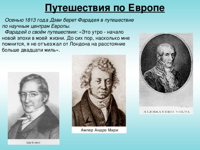 Путешествия по Европе  Осенью 1813 года Дэви берет Фарадея в путешествие по научным центрам Европы.  Фарадей о своём путешествии: «Это утро - начало новой эпохи в моей жизни. До сих пор, насколько мне помнится, я не отъезжал от Лондона на расстояние больше двадцати миль».  Ампер Андре Мари