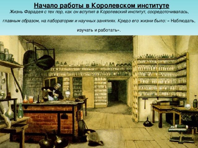 Начало работы в Королевском институте  Жизнь Фарадея с тех пор, как он вступил в Королевский институт, сосредоточивалась, главным образом, на лаборатории и научных занятиях. Кредо его жизни было: « Наблюдать, изучать и работать».
