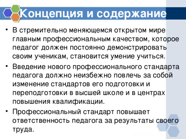 Концепция и содержание В стремительно меняющемся открытом мире главным профессиональным качеством, которое педагог должен постоянно демонстрировать своим ученикам, становится умение учиться. Введение нового профессионального стандарта педагога должно неизбежно повлечь за собой изменение стандартов его подготовки и переподготовки в высшей школе и в центрах повышения квалификации. Профессиональный стандарт повышает ответственность педагога за результаты своего труда. 