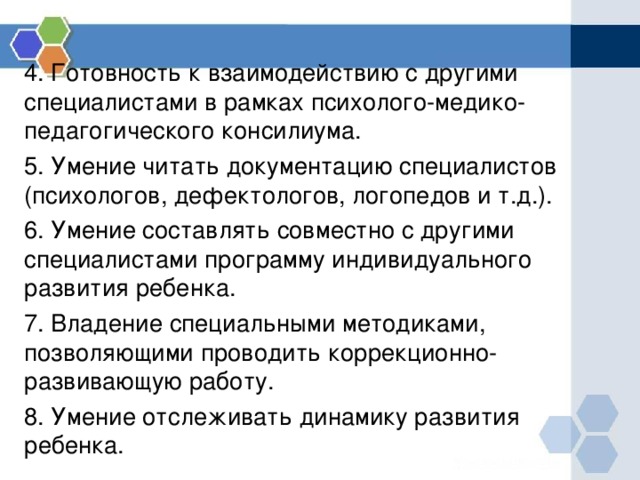 4. Готовность к взаимодействию с другими специалистами в рамках психолого-медико-педагогического консилиума. 5. Умение читать документацию специалистов (психологов, дефектологов, логопедов и т.д.). 6. Умение составлять совместно с другими специалистами программу индивидуального развития ребенка. 7. Владение специальными методиками, позволяющими проводить коррекционно-развивающую работу. 8. Умение отслеживать динамику развития ребенка. 
