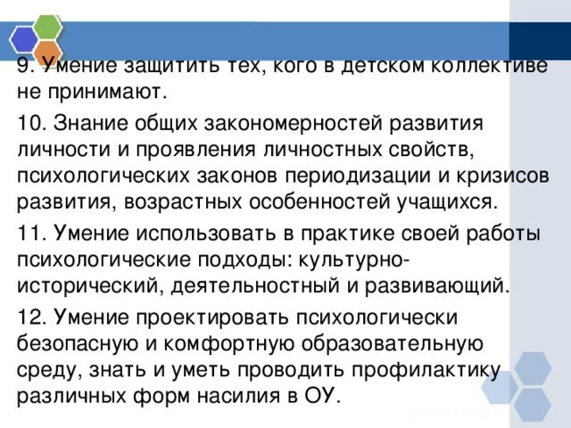 9. Умение защитить тех, кого в детском коллективе не принимают. 10. Знание общих закономерностей развития личности и проявления личностных свойств, психологических законов периодизации и кризисов развития, возрастных особенностей учащихся. 11. Умение использовать в практике своей работы психологические подходы: культурно-исторический, деятельностный и развивающий. 12. Умение проектировать психологически безопасную и комфортную образовательную среду, знать и уметь проводить профилактику различных форм насилия в ОУ. 