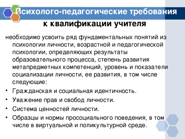 Психолого-педагогические требования к квалификации учителя  необходимо усвоить ряд фундаментальных понятий из психологии личности, возрастной и педагогической психологии, определяющих результаты образовательного процесса, степень развития метапредметных компетенций, уровень и показатели социализации личности, ее развития, в том числе следующие: Гражданская и социальная идентичность. Уважение прав и свобод личности. Система ценностей личности. Образцы и нормы просоциального поведения, в том числе в виртуальной и поликультурной среде.  