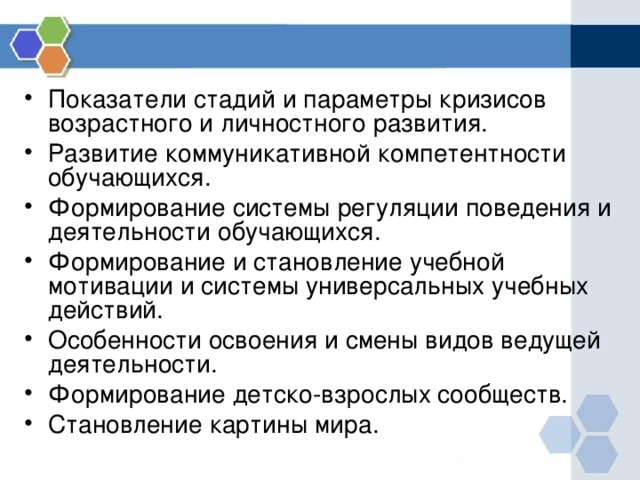 Показатели стадий и параметры кризисов возрастного и личностного развития. Развитие коммуникативной компетентности обучающихся. Формирование системы регуляции поведения и деятельности обучающихся. Формирование и становление учебной мотивации и системы универсальных учебных действий. Особенности освоения и смены видов ведущей деятельности. Формирование детско-взрослых сообществ. Становление картины мира. 