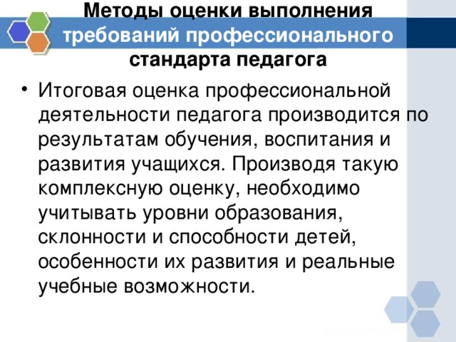 Методы оценки выполнения требований профессионального стандарта педагога Итоговая оценка профессиональной деятельности педагога производится по результатам обучения, воспитания и развития учащихся. Производя такую комплексную оценку, необходимо учитывать уровни образования, склонности и способности детей, особенности их развития и реальные учебные возможности. 