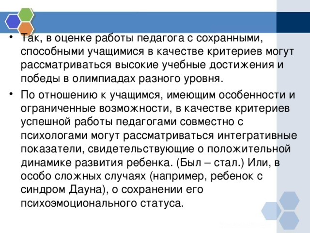 Так, в оценке работы педагога с сохранными, способными учащимися в качестве критериев могут рассматриваться высокие учебные достижения и победы в олимпиадах разного уровня. По отношению к учащимся, имеющим особенности и ограниченные возможности, в качестве критериев успешной работы педагогами совместно с психологами могут рассматриваться интегративные показатели, свидетельствующие о положительной динамике развития ребенка. (Был – стал.) Или, в особо сложных случаях (например, ребенок с синдром Дауна), о сохранении его психоэмоционального статуса. 