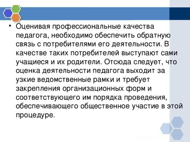 Оценивая профессиональные качества педагога, необходимо обеспечить обратную связь с потребителями его деятельности. В качестве таких потребителей выступают сами учащиеся и их родители. Отсюда следует, что оценка деятельности педагога выходит за узкие ведомственные рамки и требует закрепления организационных форм и соответствующего им порядка проведения, обеспечивающего общественное участие в этой процедуре. 
