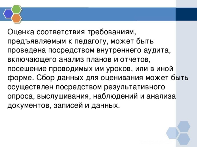 Оценка соответствия требованиям, предъявляемым к педагогу, может быть проведена посредством внутреннего аудита, включающего анализ планов и отчетов, посещение проводимых им уроков, или в иной форме. Сбор данных для оценивания может быть осуществлен посредством результативного опроса, выслушивания, наблюдений и анализа документов, записей и данных. 