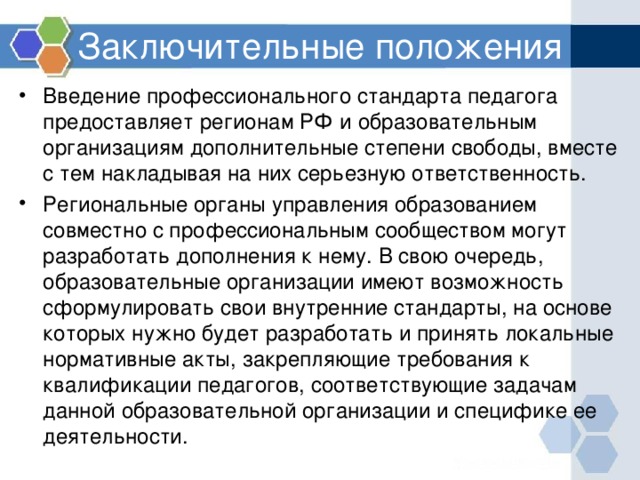 Заключительные положения Введение профессионального стандарта педагога предоставляет регионам РФ и образовательным организациям дополнительные степени свободы, вместе с тем накладывая на них серьезную ответственность. Региональные органы управления образованием совместно с профессиональным сообществом могут разработать дополнения к нему. В свою очередь, образовательные организации имеют возможность сформулировать свои внутренние стандарты, на основе которых нужно будет разработать и принять локальные нормативные акты, закрепляющие требования к квалификации педагогов, соответствующие задачам данной образовательной организации и специфике ее деятельности. 