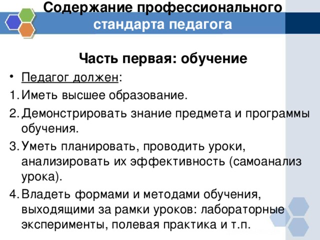 Содержание профессионального стандарта педагога   Часть первая: обучение Педагог должен : Иметь высшее образование. Демонстрировать знание предмета и программы обучения. Уметь планировать, проводить уроки, анализировать их эффективность (самоанализ урока). Владеть формами и методами обучения, выходящими за рамки уроков: лабораторные эксперименты, полевая практика и т.п. 