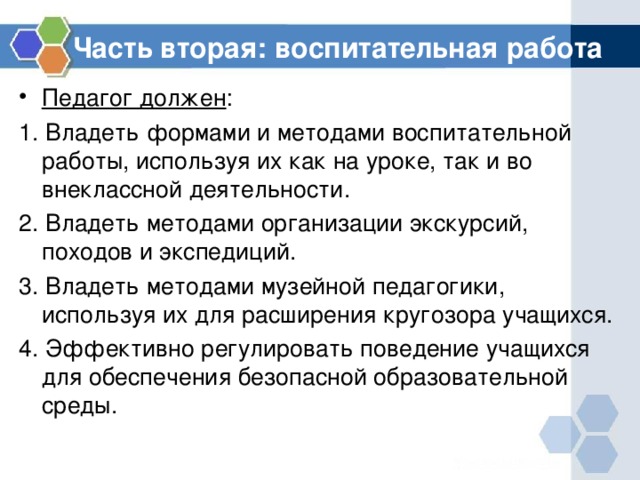 Часть вторая: воспитательная работа Педагог должен : 1. Владеть формами и методами воспитательной работы, используя их как на уроке, так и во внеклассной деятельности. 2. Владеть методами организации экскурсий, походов и экспедиций. 3. Владеть методами музейной педагогики, используя их для расширения кругозора учащихся. 4. Эффективно регулировать поведение учащихся для обеспечения безопасной образовательной среды. 
