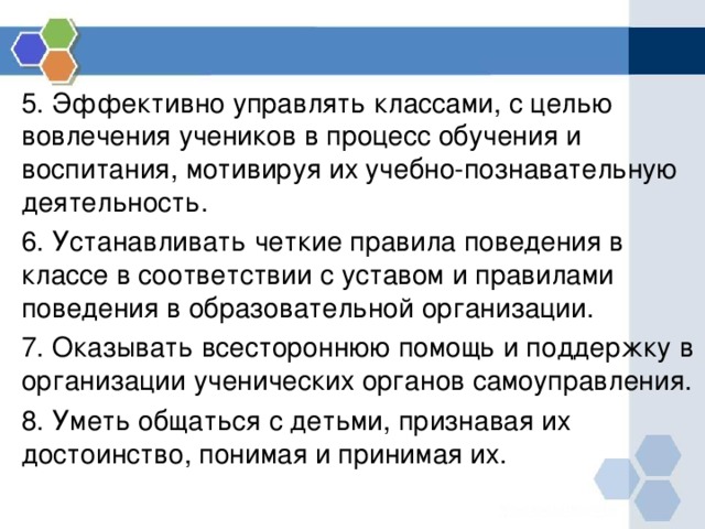 5. Эффективно управлять классами, с целью вовлечения учеников в процесс обучения и воспитания, мотивируя их учебно-познавательную деятельность. 6. Устанавливать четкие правила поведения в классе в соответствии с уставом и правилами поведения в образовательной организации. 7. Оказывать всестороннюю помощь и поддержку в организации ученических органов самоуправления. 8. Уметь общаться с детьми, признавая их достоинство, понимая и принимая их. 