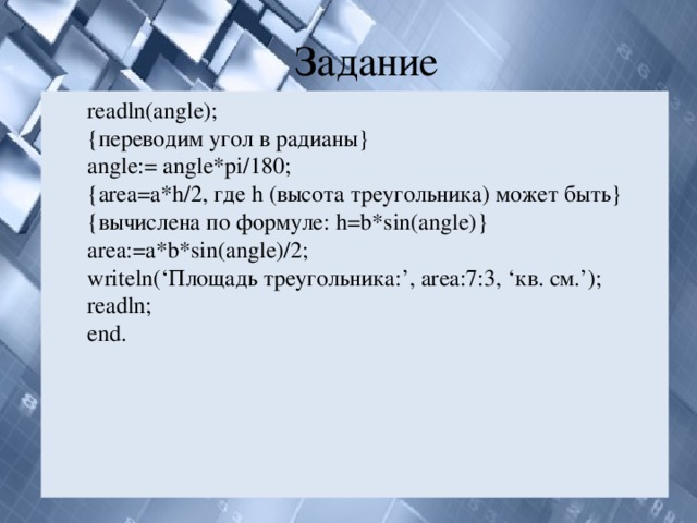 Задание readln(angle); {переводим угол в радианы} angle:= angle*pi/180; {area=a*h/2, где h (высота треугольника) может быть} {вычислена по формуле: h=b*sin(angle)} area:=a*b*sin(angle)/2; writeln(‘Площадь треугольника:’, area:7:3, ‘кв. см.’); readln; end. 