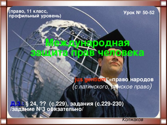 (право, 11 класс, профильный уровень) Урок № 50-52 Международная защита прав человека “ jus gentium “= право народов  ( с латинского, римское право ) Д.З.: § 24, ?? (с.229), задания (с.229-230) /задание №3 обязательно/ ©  А.И. Колмаков 