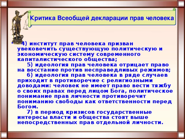 Критика Всеобщей декларации прав человека   4) институт прав человека призван увековечить существующую политическую и экономическую систему современного капиталистического общества;       5) идеология прав человека отрицает право на восстание против несправедливых режимов;       6) идеология прав человека в ряде случаев приходит в противоречие с религиозными доводами: человек не имеет право вести тяжбу о своих правах перед лицом Бога, политическое понимание прав личности противоречит пониманию свободы как ответственности перед Богом.       7) в период кризисов государственные интересы власти и общества стоят выше непосредственных прав отдельной личности. 