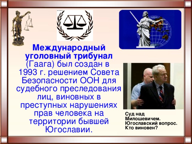 Международный уголовный трибунал (Гаага) был создан в  1993 г. решением Совета Безопасности ООН для судебного преследования лиц, виновных в преступных нарушениях прав человека на территории бывшей Югославии. Суд над Милошевичем. Югославский вопрос. Кто виновен? 