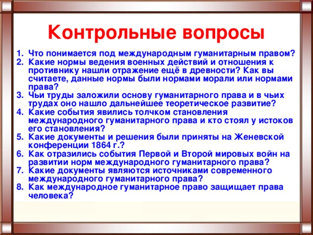 Контрольные вопросы Что понимается под международным гуманитарным правом? Какие нормы ведения военных действий и отношения к противнику нашли отражение ещё в древности? Как вы считаете, данные нормы были нормами морали или нормами права? Чьи труды заложили основу гуманитарного права и в чьих трудах оно нашло дальнейшее теоретическое развитие? Какие события явились толчком становления международного гуманитарного права и кто стоял у истоков его становления? Какие документы и решения были приняты на Женевской конференции 1864 г.? Как отразились события Первой и Второй мировых войн на развитии норм международного гуманитарного права? Какие документы являются источниками современного международного гуманитарного права? Как международное гуманитарное право защищает права человека? 