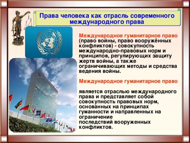 Права человека как отрасль современного международного права Международное гуманитарное право (право войны, право вооружённых  конфликтов) - совокупность международно-правовых норм и принципов, регулирующих защиту жертв войны, а также ограничивающих методы и средства ведения войны.  Международное гуманитарное право  является отраслью международного права и представляет собой совокупность правовых норм, основанных на принципах гуманности и направленных на ограничение последствий вооруженных конфликтов. 