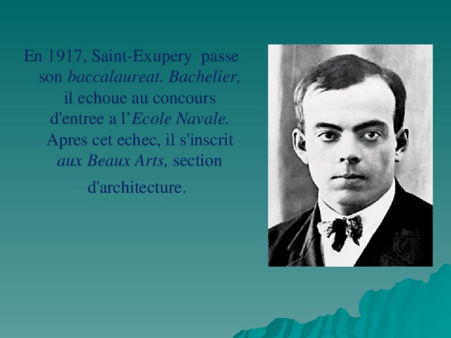 En 1917, Saint-Exupery passe son baccalaureat. Bachelier, il echoue au concours d'entree a l’ Ecole Navale. Apres cet echec, il s'inscrit aux Beaux Arts, section d'architecture.  