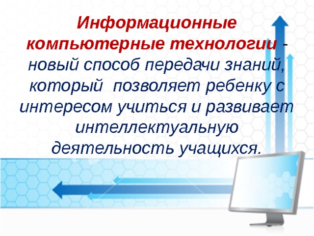 Информационные компьютерные технологии - новый способ передачи знаний, который позволяет ребенку с интересом учиться и развивает интеллектуальную деятельность учащихся. .   
