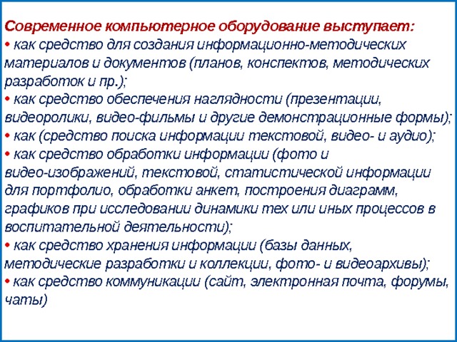 Современное компьютерное оборудование выступает:  •  как средство для создания информационно-методических материалов и документов (планов, конспектов, методических разработок и пр.);  •  как средство обеспечения наглядности (презентации, видеоролики, видео-фильмы и другие демонстрационные формы);  •  как (средство поиска информации текстовой, видео- и аудио);  •  как средство обработки информации (фото и видео-изображений, текстовой, статистической информации для портфолио, обработки анкет, построения диаграмм, графиков при исследовании динамики тех или иных процессов в воспитательной деятельности);  •  как средство хранения информации (базы данных, методические разработки и коллекции, фото- и видеоархивы);  • как средство коммуникации (сайт, электронная почта, форумы, чаты)   