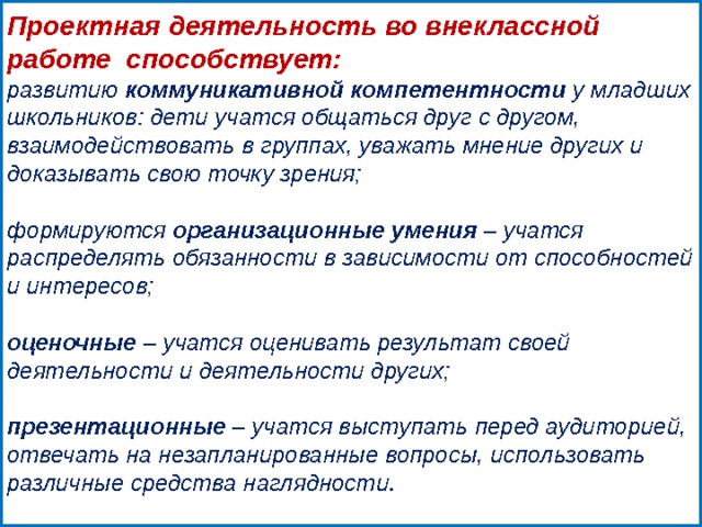  Проектная деятельность во внеклассной работе способствует: развитию  коммуникативной компетентности  у младших школьников: дети учатся общаться друг с другом, взаимодействовать в группах, уважать мнение других и доказывать свою точку зрения;  формируются  организационные   умения  – учатся распределять обязанности в зависимости от способностей и интересов;   оценочные  – учатся оценивать результат своей деятельности и деятельности других;   презентационные  – учатся выступать перед аудиторией, отвечать на незапланированные вопросы, использовать различные средства наглядности. 