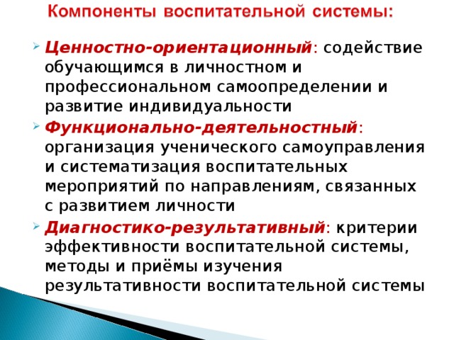 Ценностно-ориентационный : содействие обучающимся в личностном и профессиональном самоопределении и развитие индивидуальности Функционально-деятельностный : организация ученического самоуправления и систематизация воспитательных мероприятий по направлениям, связанных с развитием личности Диагностико-результативный : критерии эффективности воспитательной системы, методы и приёмы изучения результативности воспитательной системы