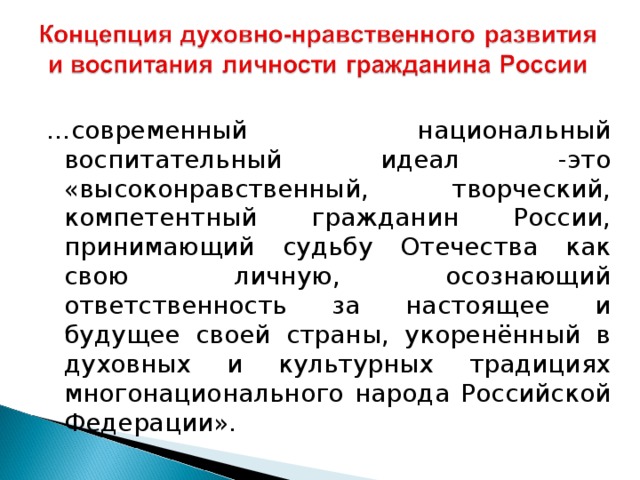 … современный национальный воспитательный идеал -это «высоконравственный, творческий, компетентный гражданин России, принимающий судьбу Отечества как свою личную, осознающий ответственность за настоящее и будущее своей страны, укоренённый в духовных и культурных традициях многонационального народа Российской Федерации».