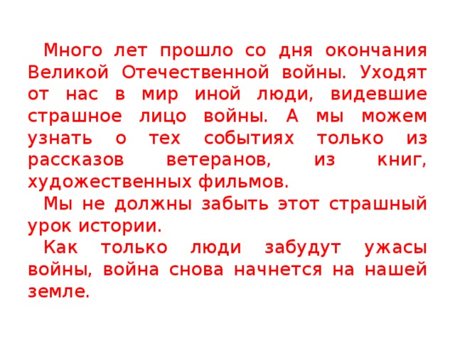 Много лет прошло со дня окончания Великой Отечественной войны. Уходят от нас в мир иной люди, видевшие страшное лицо войны. А мы можем узнать о тех событиях только из рассказов ветеранов, из книг, художественных фильмов. Мы не должны забыть этот страшный урок истории. Как только люди забудут ужасы войны, война снова начнется на нашей земле. 