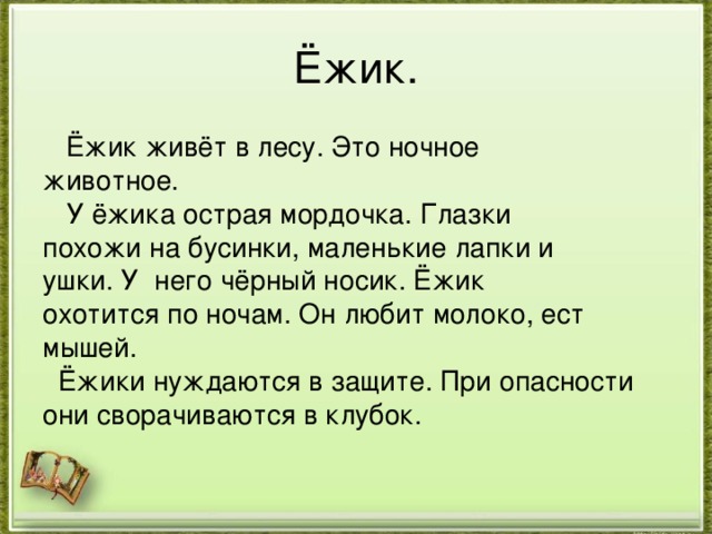 Ёжик.  Ёжик живёт в лесу. Это ночное животное.  У ёжика острая мордочка. Глазки похожи на бусинки, маленькие лапки и ушки. У него чёрный носик. Ёжик охотится по ночам. Он любит молоко, ест мышей.  Ёжики нуждаются в защите. При опасности они сворачиваются в клубок. 