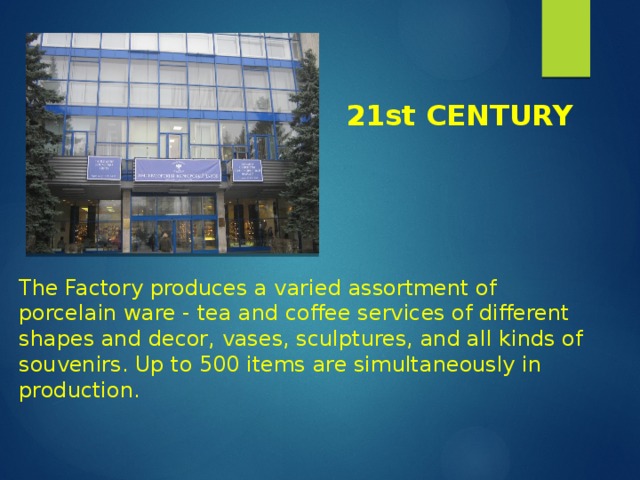 21st CENTURY The Factory produces a varied assortment of porcelain ware - tea and coffee services of different shapes and decor, vases, sculptures, and all kinds of souvenirs. Up to 500 items are simultaneously in production. 