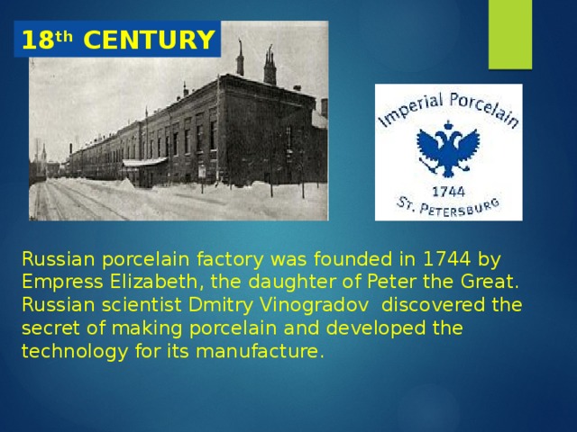 18 th CENTURY Russian porcelain factory was founded in 1744 by Empress Elizabeth, the daughter of Peter the Great. Russian scientist Dmitry Vinogradov discovered the secret of making porcelain and developed the technology for its manufacture. 