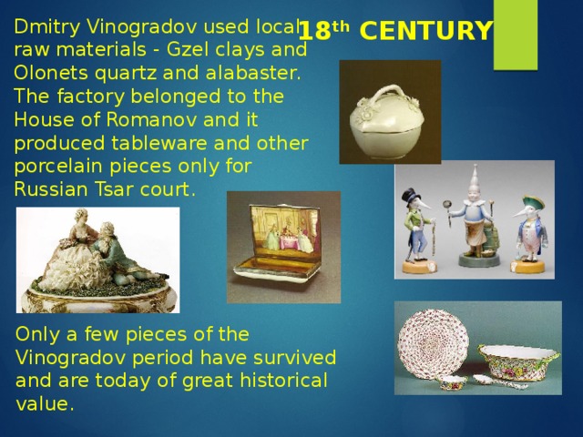 Dmitry Vinogradov used local raw materials - Gzel clays and Olonets quartz and alabaster. The factory belonged to the House of Romanov and it produced tableware and other porcelain pieces only for Russian Tsar court. 18 th CENTURY Only a few pieces of the Vinogradov period have survived and are today of great historical value. 