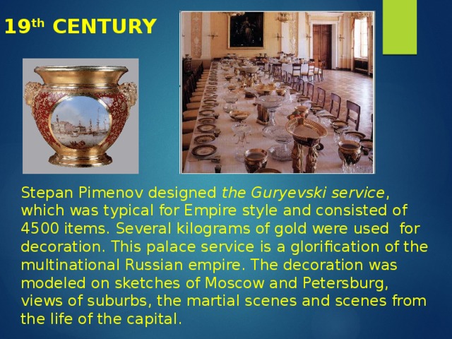 19 th CENTURY Stepan Pimenov designed the Guryevski service , which was typical for Empire style and consisted of 4500 items. Several kilograms of gold were used for decoration. This palace service is a glorification of the multinational Russian empire. The decoration was modeled on sketches of Moscow and Petersburg, views of suburbs, the martial scenes and scenes from the life of the capital. 