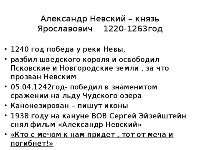 Александр Невский – князь Ярославович 1220-1263год 1240 год победа у реки Невы, разбил шведского короля и освободил Псковские и Новгородские земли , за что прозван Невским 05.04.1242год- победил в знаменитом сражении на льду Чудского озера Канонезирован – пишут иконы 1938 году на кануне ВОВ Сергей Эйзейштейн снял фильм «Александр Невский» «Кто с мечом к нам придет , тот от меча и погибнет!» 