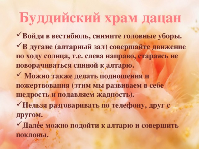 Буддийский храм дацан Войдя в вестибюль, снимите головные уборы. В дугане (алтарный зал) совершайте движение по ходу солнца, т.е. слева направо, стараясь не поворачиваться спиной к алтарю.  Можно также делать подношения и пожертвования (этим мы развиваем в себе щедрость и подавляем жадность). Нельзя разговаривать по телефону, друг с другом. Далее можно подойти к алтарю и совершить поклоны.  