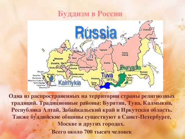 Буддизм в России Одна из распространенных на территории страны религиозных традиций. Традиционные районы: Бурятия, Тува, Калмыкия, Республика Алтай, Забайкальский край и Иркутская область. Также буддийские общины существуют в Санкт-Петербурге, Москве и других городах. Всего около 700 тысяч человек