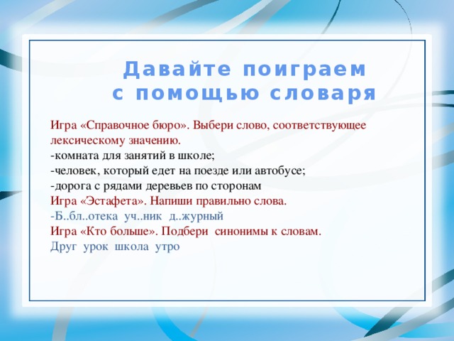 Давайте поиграем с помощью словаря Игра «Справочное бюро». Выбери слово, соответствующее лексическому значению. -комната для занятий в школе; -человек, который едет на поезде или автобусе; -дорога с рядами деревьев по сторонам Игра «Эстафета». Напиши правильно слова. -Б..бл..отека уч..ник д..журный Игра «Кто больше». Подбери синонимы к словам. Друг урок школа утро