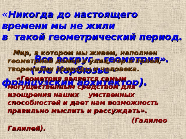   « Никогда до настоящего времени мы не жили  в такой геометрический период.  Все вокруг – геометрия».  ( Ле Корбюзье - французский архитектор ).  Мир, в котором мы живем, наполнен геометрией домов и улиц, гор и полей, творениями природы и человека.  «Геометрия является самым могущественным средством для изощрения наших умственных способностей и дает нам возможность правильно мыслить и рассуждать».  (Галилео Галилей).  