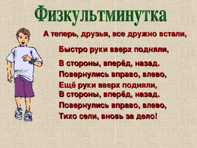 А теперь, друзья, все дружно встали, Быстро руки вверх подняли, В стороны, вперёд, назад. Повернулись вправо, влево, Ещё руки вверх подняли, В стороны, вперёд, назад. Повернулись вправо, влево, Тихо сели, вновь за дело! 