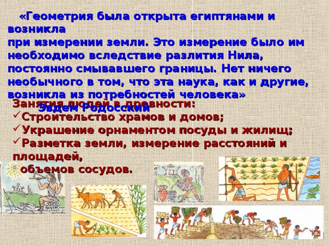  «Геометрия была открыта египтянами и возникла при измерении земли. Это измерение было им необходимо вследствие разлития Нила, постоянно смывавшего границы. Нет ничего необычного в том, что эта наука, как и другие, возникла из потребностей человека» Эвдем Родосский Занятия людей в древности: Строительство храмов и домов; Украшение орнаментом посуды и жилищ; Разметка земли, измерение расстояний и площадей,  объемов сосудов. 