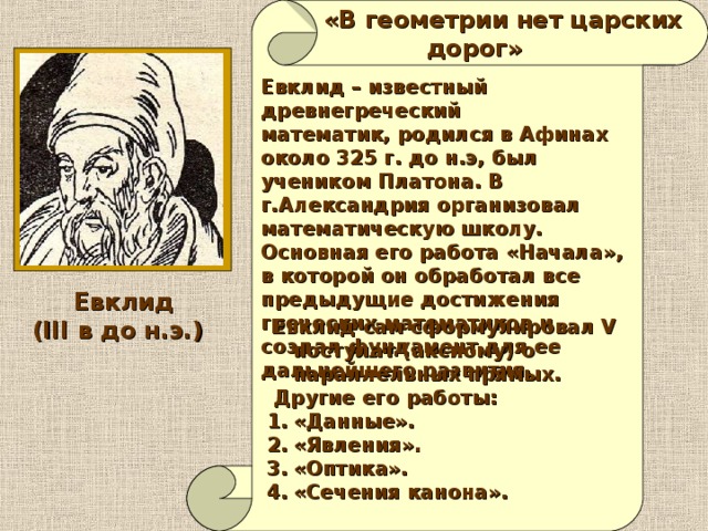   «В геометрии нет царских  дорог» Евклид – известный древнегреческий математик, родился в Афинах около 325 г. до н.э, был учеником Платона. В г.Александрия организовал математическую школу. Основная его работа «Начала», в которой он обработал все предыдущие достижения греческих математиков и создал фундамент для ее дальнейшего развития.  Евклид (III в до н.э.)  Евклид сам сформулировал V постулат (аксиому) о параллельных прямых.   Другие его работы: «Данные». «Явления». «Оптика». «Сечения канона». 