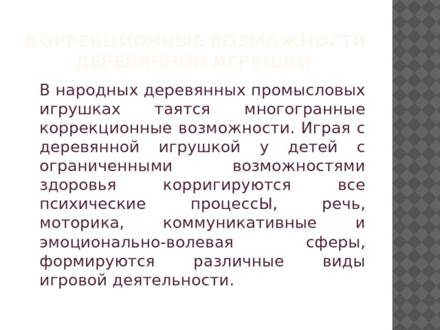 Коррекционные возможности  деревянной игрушки    В народных деревянных промысловых игрушках таятся многогранные коррекционные возможности. Играя с деревянной игрушкой у детей с ограниченными возможностями здоровья корригируются все психические процессЫ, речь, моторика, коммуникативные и эмоционально-волевая сферы, формируются различные виды игровой деятельности. 
