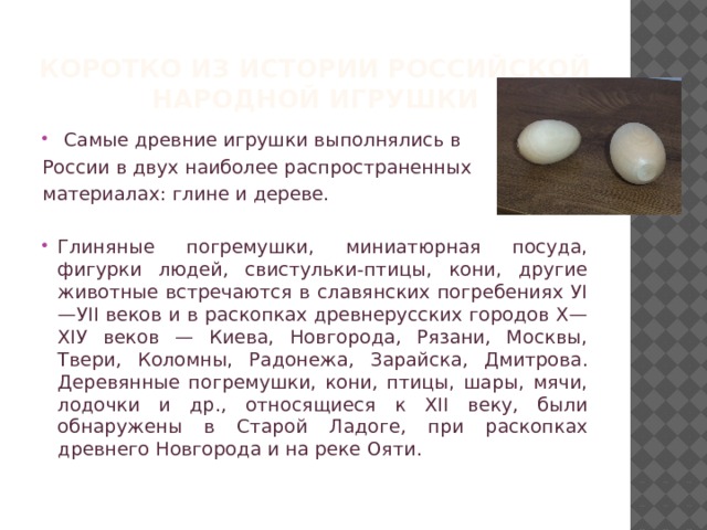 Коротко из истории РОССИЙСКОЙ народной игрушки  Самые древние игрушки выполнялись в России в двух наиболее распространенных материалах: глине и дереве. Глиняные погремушки, миниатюрная посуда, фигурки людей, свистульки-птицы, кони, другие животные встречаются в славянских погребениях УI—УII веков и в раскопках древнерусских городов Х— ХIУ веков — Киева, Новгорода, Рязани, Москвы, Твери, Коломны, Радонежа, Зарайска, Дмитрова. Деревянные погремушки, кони, птицы, шары, мячи, лодочки и др., относящиеся к ХII веку, были обнаружены в Старой Ладоге, при раскопках древнего Новгорода и на реке Ояти. 