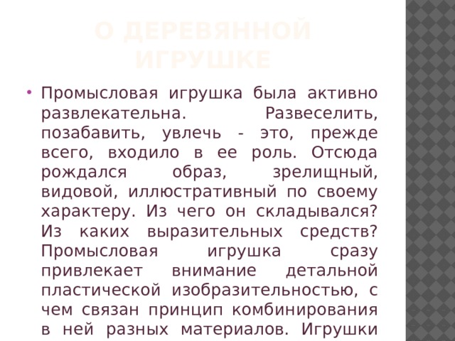О деревянной игрушке Промысловая игрушка была активно развлекательна. Развеселить, позабавить, увлечь - это, прежде всего, входило в ее роль. Отсюда рождался образ, зрелищный, видовой, иллюстративный по своему характеру. Из чего он складывался? Из каких выразительных средств? Промысловая игрушка сразу привлекает внимание детальной пластической изобразительностью, с чем связан принцип комбинирования в ней разных материалов. Игрушки эти занятны, затейливы. 