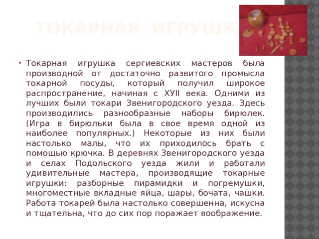 ТОКАРНАЯ ИГРУШКА Токарная игрушка сергиевских мастеров была производной от достаточно развитого промысла токарной посуды, который получил широкое распространение, начиная с ХУII века. Одними из лучших были токари Звенигородского уезда. Здесь производились разнообразные наборы бирюлек. (Игра в бирюльки была в свое время одной из наиболее популярных.) Некоторые из них были настолько малы, что их приходилось брать с помощью крючка. В деревнях Звенигородского уезда и селах Подольского уезда жили и работали удивительные мастера, производящие токарные игрушки: разборные пирамидки и погремушки, многоместные вкладные яйца, шары, бочата, чашки. Работа токарей была настолько совершенна, искусна и тщательна, что до сих пор поражает воображение. 
