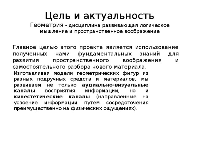 Цель и актуальность  Геометрия - дисциплина развивающая логическое мышление и пространственное воображение Главное целью этого проекта является использование полученных нами фундаментальных знаний для развития пространственного воображения и самостоятельного разбора нового материала. Изготавливая модели геометрических фигур из разных подручных средств и материалов, мы развиваем не только аудиально-визуальные каналы восприятия информации, но и кинестетические каналы (направленные на усвоение информации путем сосредоточения преимущественно на физических ощущениях). 